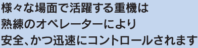 様々な場面で活躍する重機は熟練のオペレーターにより安全、かつ迅速にコントロールされます